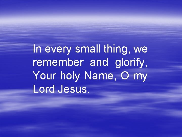 In every small thing, we remember and glorify, Your holy Name, O my Lord