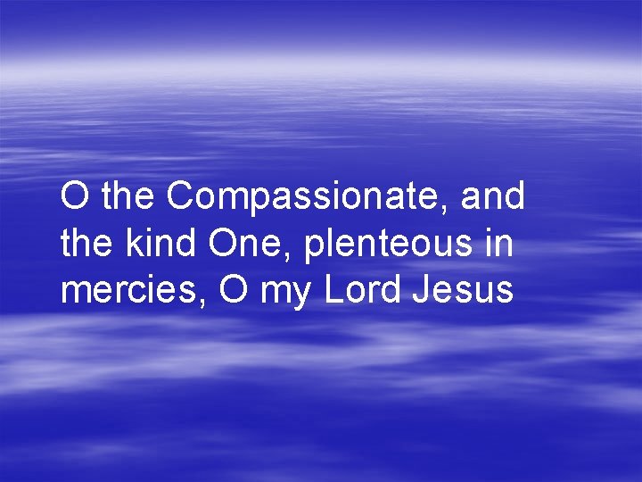 O the Compassionate, and the kind One, plenteous in mercies, O my Lord Jesus