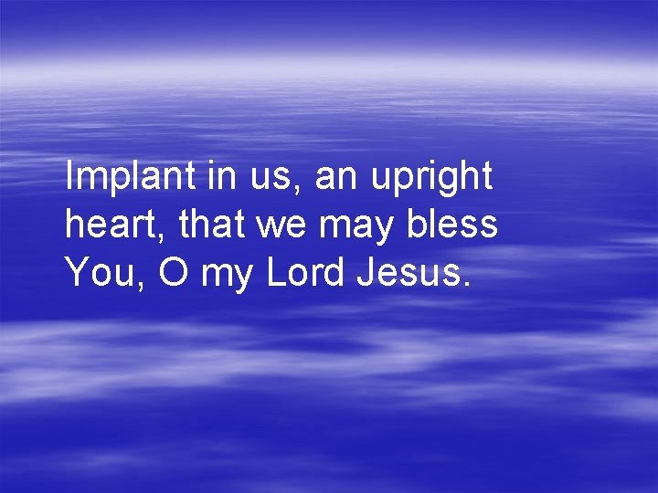 Implant in us, an upright heart, that we may bless You, O my Lord