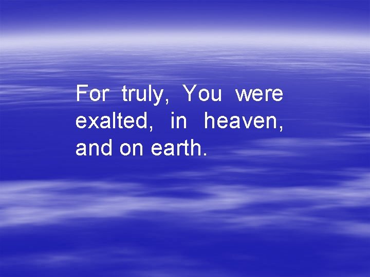 For truly, You were exalted, in heaven, and on earth. 