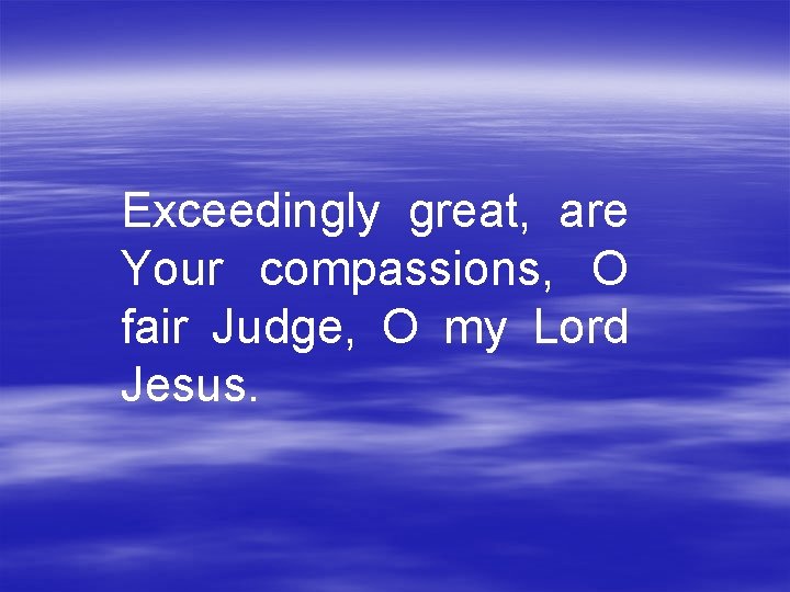 Exceedingly great, are Your compassions, O fair Judge, O my Lord Jesus. 