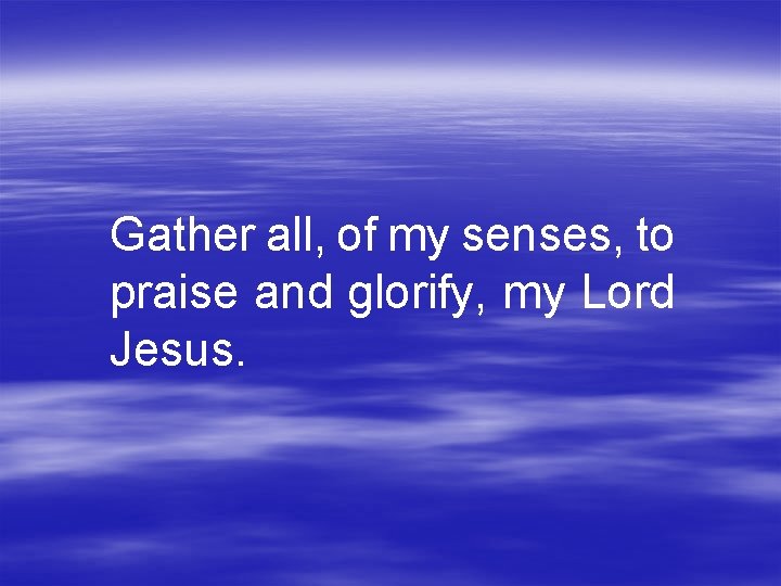 Gather all, of my senses, to praise and glorify, my Lord Jesus. 