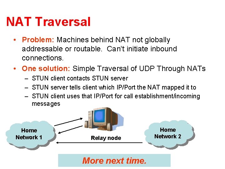 NAT Traversal • Problem: Machines behind NAT not globally addressable or routable. Can’t initiate