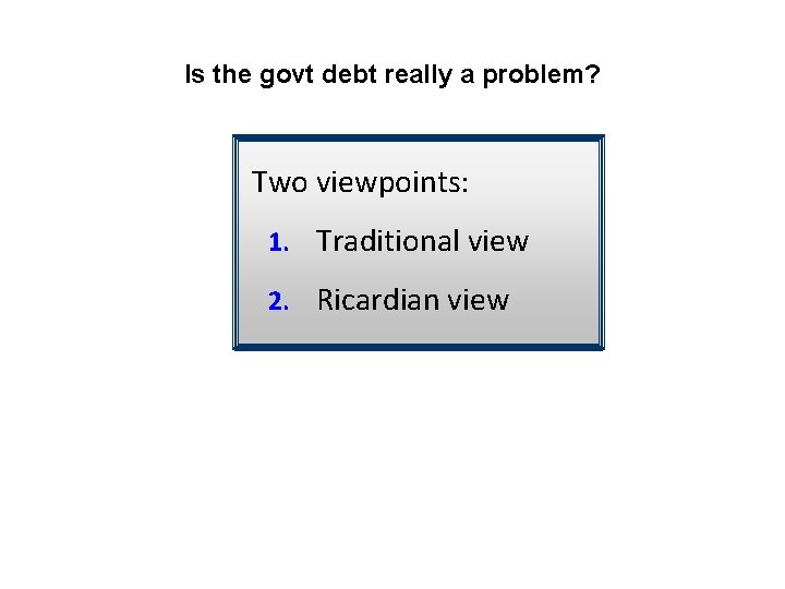 Is the govt debt really a problem? Two viewpoints: 1. Traditional view 2. Ricardian
