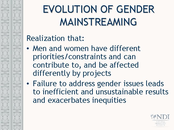 EVOLUTION OF GENDER MAINSTREAMING Realization that: • Men and women have different priorities/constraints and