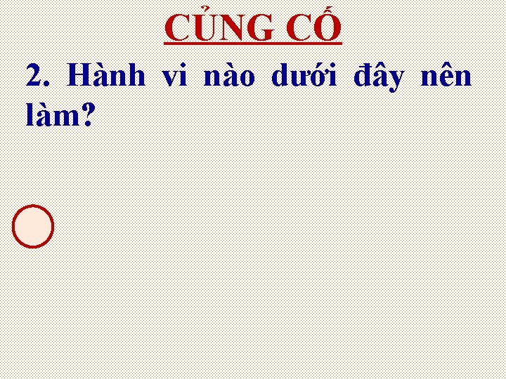 CỦNG CỐ 2. Hành vi nào dưới đây nên làm? 