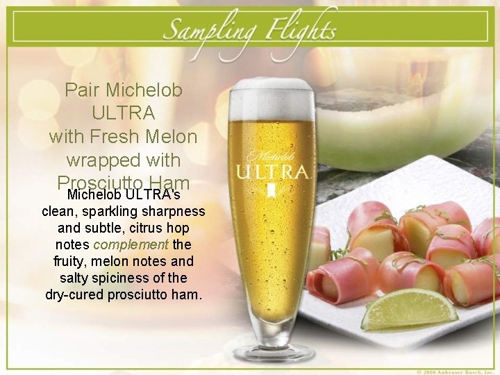Pair Michelob ULTRA with Fresh Melon wrapped with Prosciutto Ham Michelob ULTRA's clean, sparkling