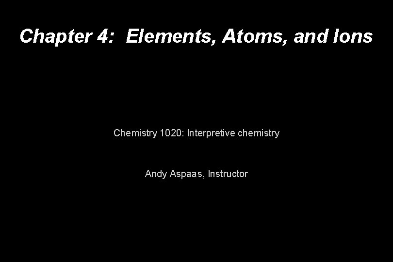 Chapter 4: Elements, Atoms, and Ions Chemistry 1020: Interpretive chemistry Andy Aspaas, Instructor 