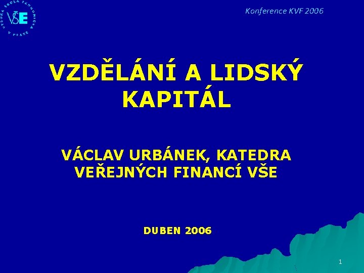 Konference KVF 2006 VZDĚLÁNÍ A LIDSKÝ KAPITÁL VÁCLAV URBÁNEK, KATEDRA VEŘEJNÝCH FINANCÍ VŠE DUBEN Konference KVF 2006 VZDĚLÁNÍ A LIDSKÝ KAPITÁL VÁCLAV URBÁNEK, KATEDRA VEŘEJNÝCH FINANCÍ VŠE DUBEN