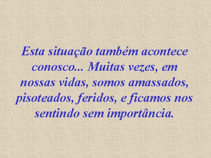 Esta situação também acontece conosco. . . Muitas vezes, em nossas vidas, somos amassados,