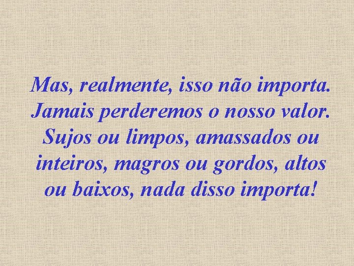 Mas, realmente, isso não importa. Jamais perderemos o nosso valor. Sujos ou limpos, amassados