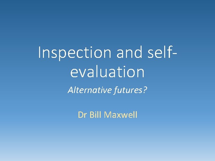 Inspection and selfevaluation Alternative futures? Dr Bill Maxwell 