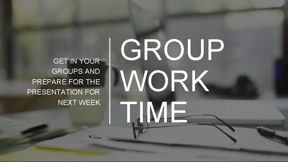 GET IN YOUR GROUPS AND PREPARE FOR THE PRESENTATION FOR NEXT WEEK GROUP WORK