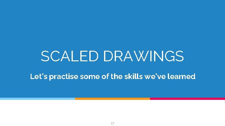 SCALED DRAWINGS Let’s practise some of the skills we’ve learned 17 