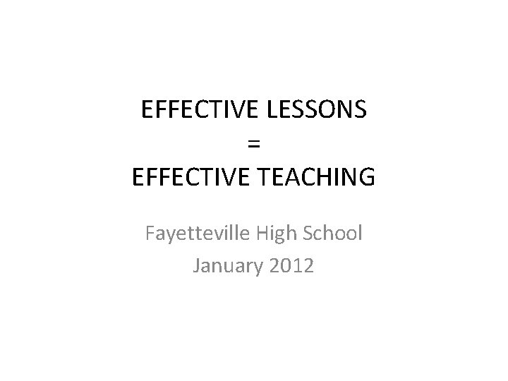 EFFECTIVE LESSONS = EFFECTIVE TEACHING Fayetteville High School January 2012 