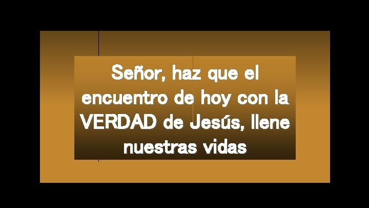 Señor, haz que el encuentro de hoy con la VERDAD de Jesús, llene nuestras