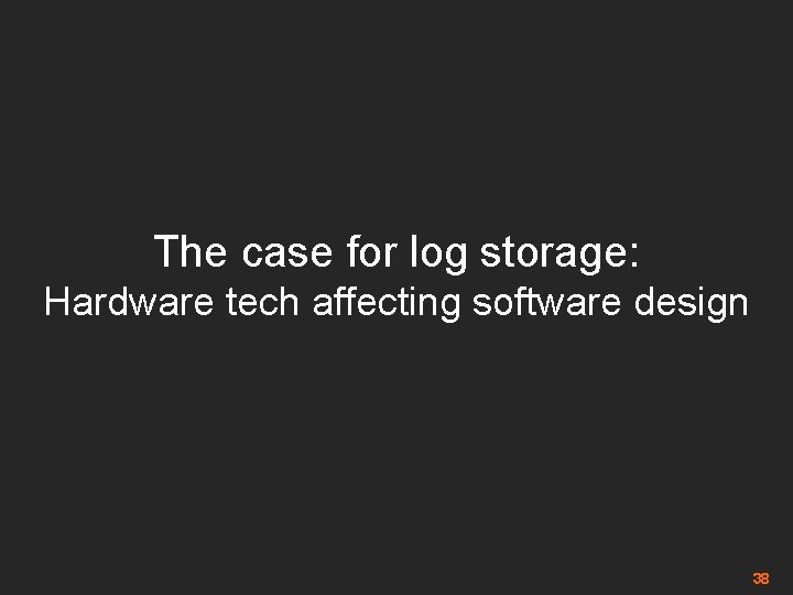 The case for log storage: Hardware tech affecting software design 38 