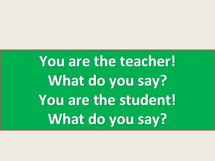 You are the teacher! What do you say? You are the student! What do