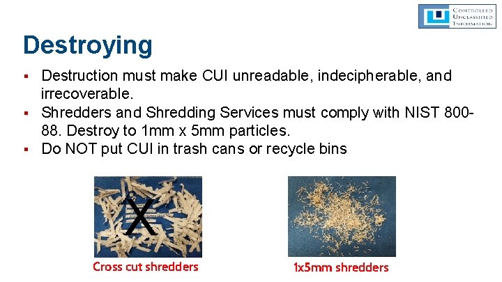 Destroying ▪ Destruction must make CUI unreadable, indecipherable, and irrecoverable. ▪ Shredders and Shredding Destroying ▪ Destruction must make CUI unreadable, indecipherable, and irrecoverable. ▪ Shredders and Shredding