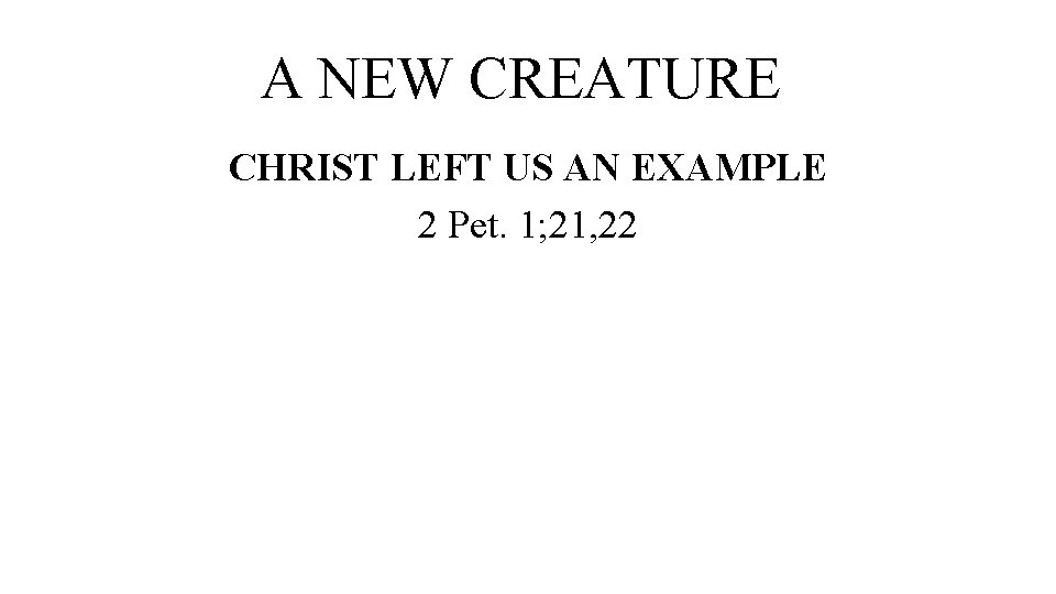 A NEW CREATURE CHRIST LEFT US AN EXAMPLE 2 Pet. 1; 21, 22 