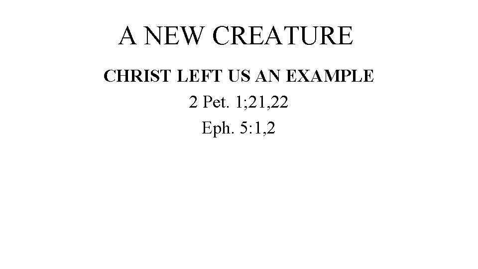 A NEW CREATURE CHRIST LEFT US AN EXAMPLE 2 Pet. 1; 21, 22 Eph.