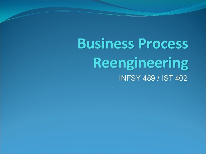 Business Process Reengineering INFSY 489 / IST 402 