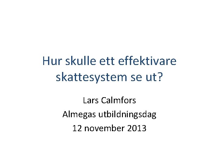 Hur skulle ett effektivare skattesystem se ut? Lars Calmfors Almegas utbildningsdag 12 november 2013