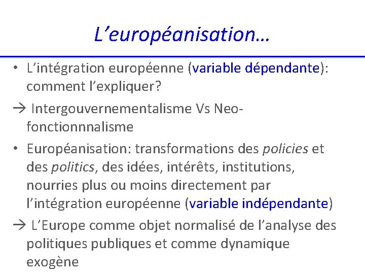 L’européanisation… • L’intégration européenne (variable dépendante): comment l’expliquer? Intergouvernementalisme Vs Neofonctionnnalisme • Européanisation: transformations