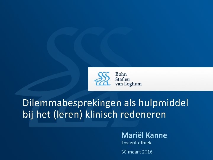 Dilemmabesprekingen als hulpmiddel bij het (leren) klinisch redeneren Mariël Kanne Docent ethiek 30 maart