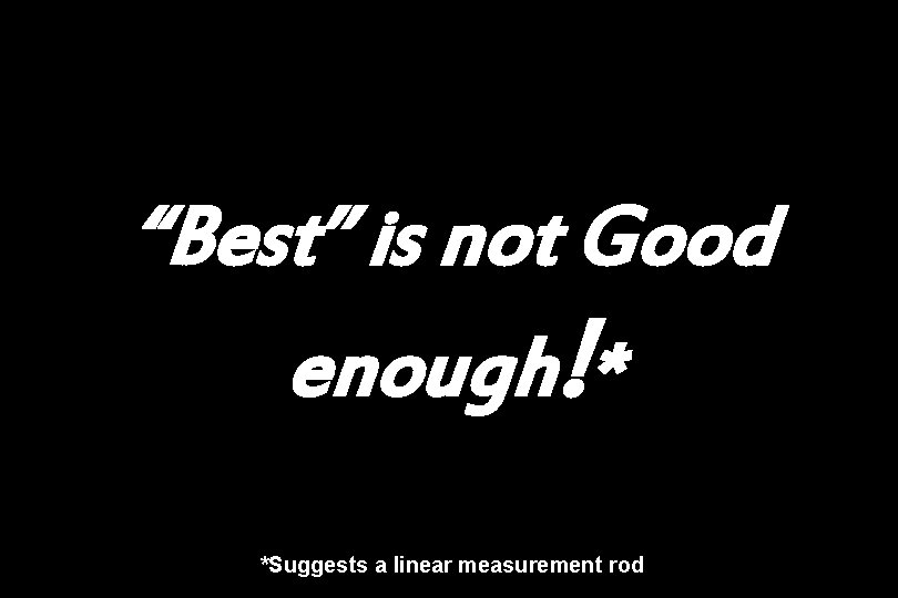 “Best” is not Good enough!* *Suggests a linear measurement rod 