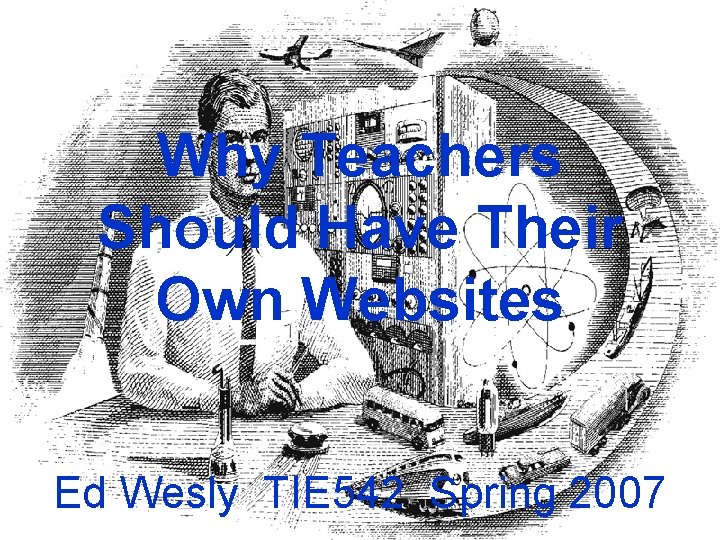 Why Teachers Should Have Their Own Websites Ed Wesly TIE 542 Spring 2007 