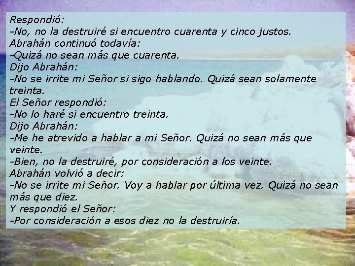 Respondió: -No, no la destruiré si encuentro cuarenta y cinco justos. Abrahán continuó todavía: