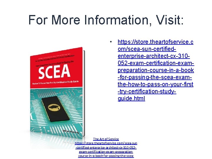 For More Information, Visit: • https: //store. theartofservice. c om/scea-sun-certifiedenterprise-architect-cx-310052 -exam-certification-exampreparation-course-in-a-book -for-passing-the-scea-examthe-how-to-pass-on-your-first -try-certification-studyguide. html