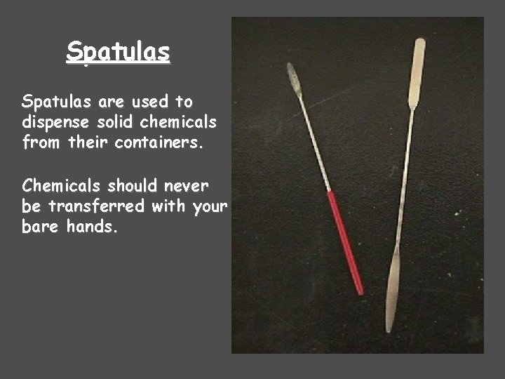 Spatulas are used to dispense solid chemicals from their containers. Chemicals should never be