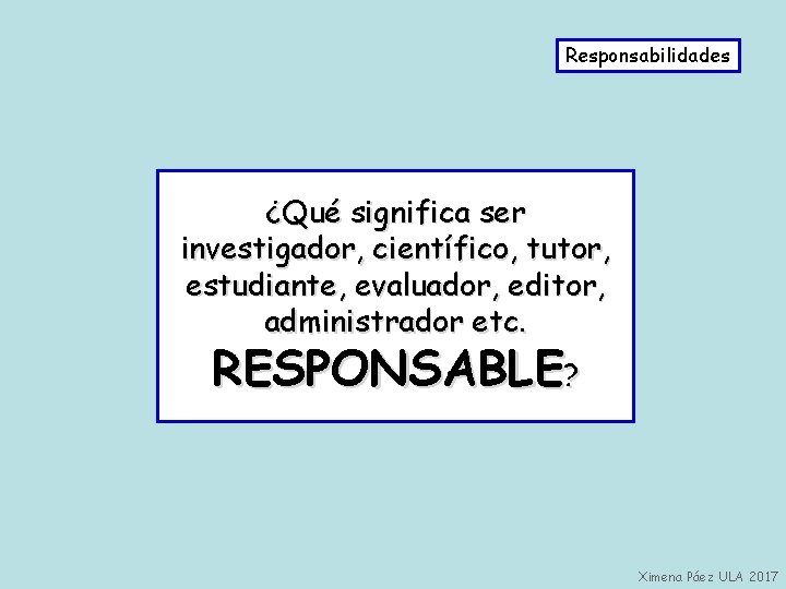 Responsabilidades ¿Qué significa ser investigador, científico, tutor, estudiante, evaluador, editor, administrador etc. RESPONSABLE? Ximena