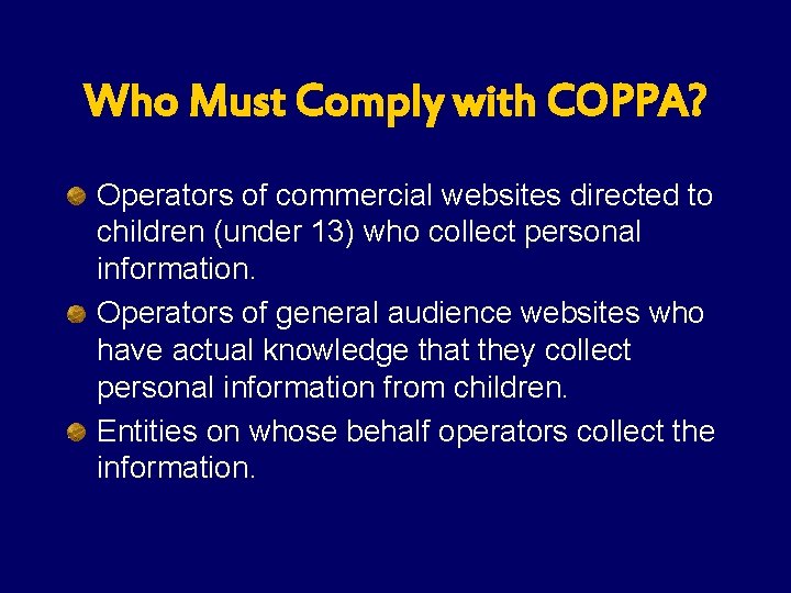 Who Must Comply with COPPA? Operators of commercial websites directed to children (under 13) Who Must Comply with COPPA? Operators of commercial websites directed to children (under 13)
