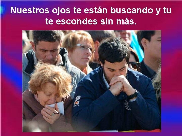 Nuestros ojos te están buscando y tu te escondes sin más. 