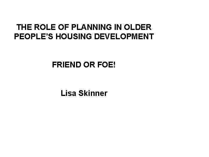 THE ROLE OF PLANNING IN OLDER PEOPLE’S HOUSING DEVELOPMENT FRIEND OR FOE! Lisa Skinner