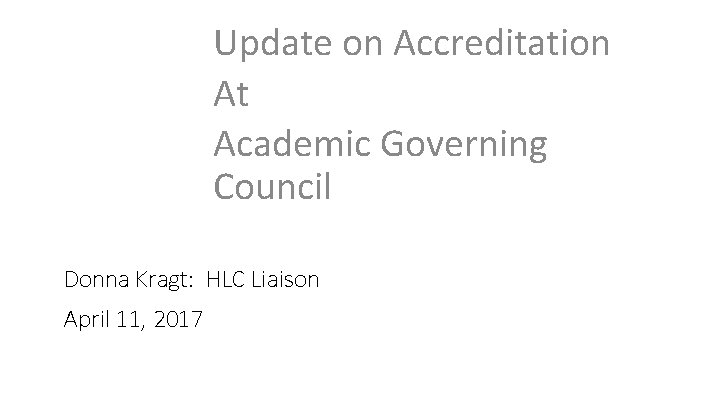 Update on Accreditation At Academic Governing Council Donna Kragt: HLC Liaison April 11, 2017