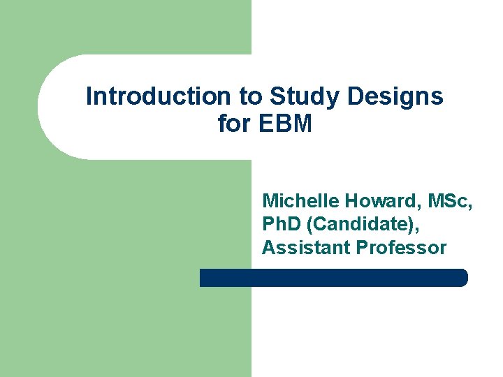 Introduction to Study Designs for EBM Michelle Howard, MSc, Ph. D (Candidate), Assistant Professor