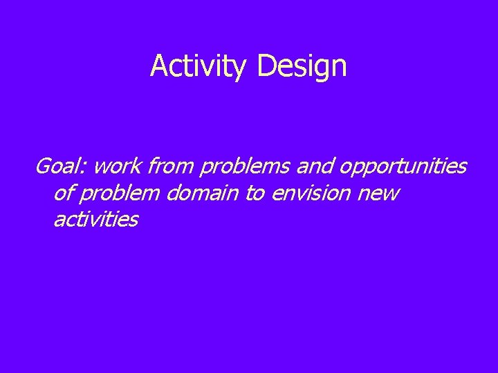 Activity Design Goal: work from problems and opportunities of problem domain to envision new
