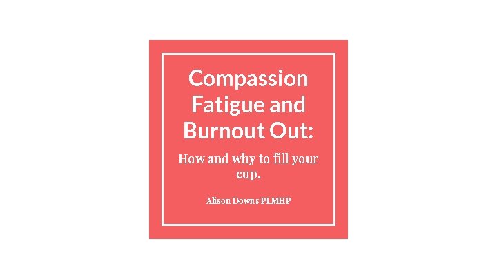Compassion Fatigue and Burnout Out: How and why to fill your cup. Alison Downs