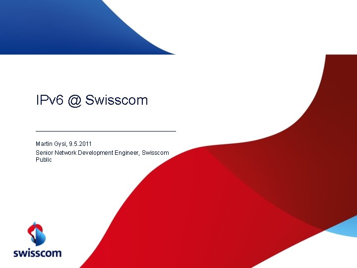 IPv 6 @ Swisscom Martin Gysi, 9. 5. 2011 Senior Network Development Engineer, Swisscom