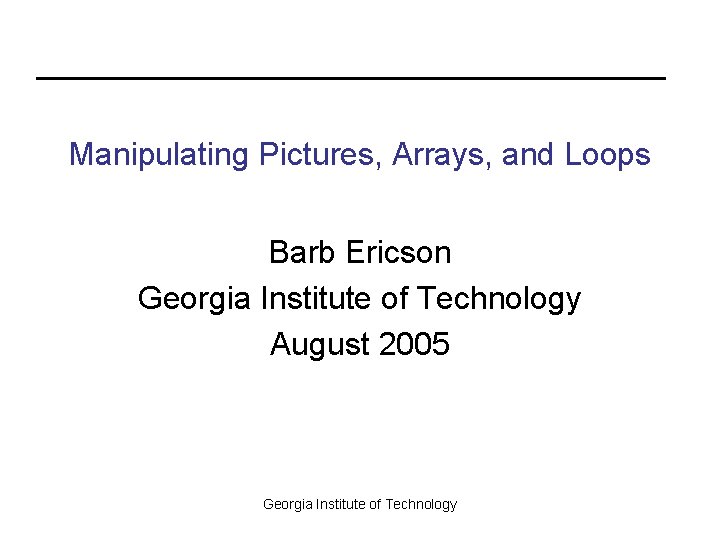 Manipulating Pictures, Arrays, and Loops Barb Ericson Georgia Institute of Technology August 2005 Georgia