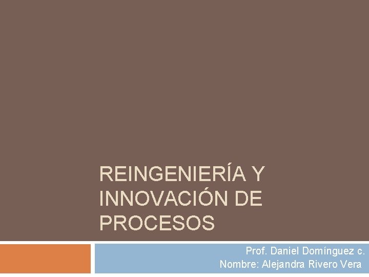 REINGENIERÍA Y INNOVACIÓN DE PROCESOS Prof. Daniel Domínguez c. Nombre: Alejandra Rivero Vera 