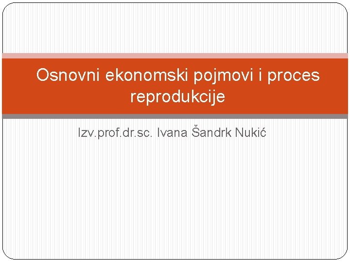 Osnovni ekonomski pojmovi i proces reprodukcije Izv. prof. dr. sc. Ivana Šandrk Nukić 