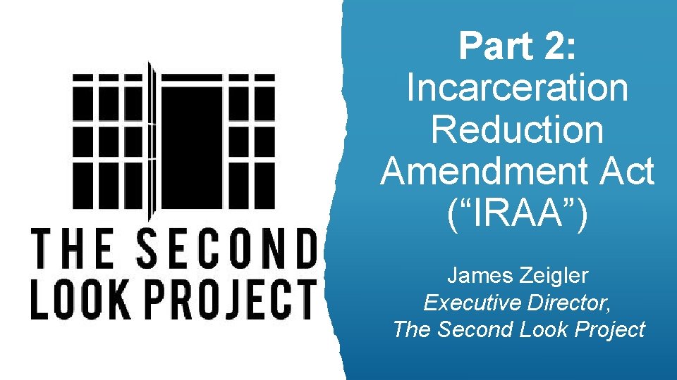 Part 2: Incarceration Reduction Amendment Act (“IRAA”) James Zeigler Executive Director, The Second Look