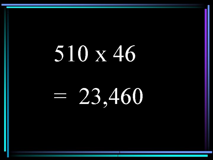 510 x 46 = 23, 460 