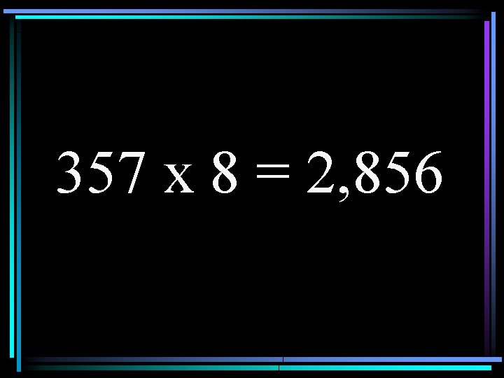 357 x 8 = 2, 856 