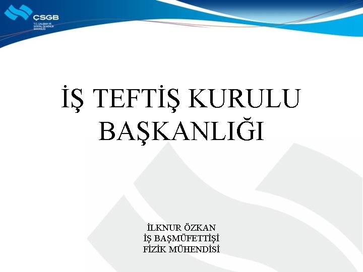 İŞ TEFTİŞ KURULU BAŞKANLIĞI İLKNUR ÖZKAN İŞ BAŞMÜFETTİŞİ FİZİK MÜHENDİSİ 